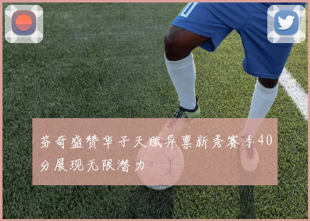 芬奇盛赞华子天赋异禀新秀赛季40分展现无限潜力
