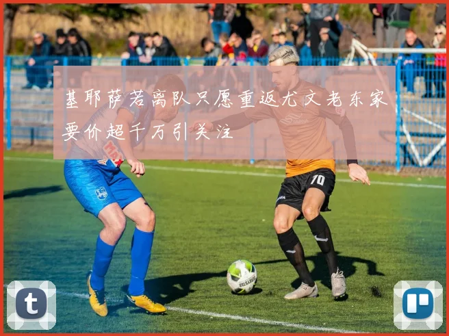 基耶萨若离队只愿重返尤文老东家要价超千万引关注