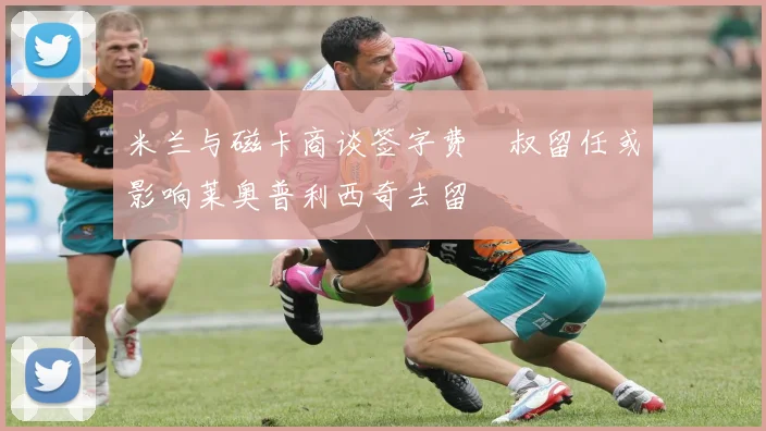 米兰与磁卡商谈签字费囧叔留任或影响莱奥普利西奇去留
