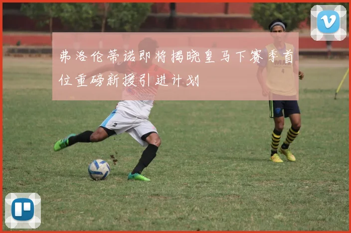 弗洛伦蒂诺即将揭晓皇马下赛季首位重磅新援引进计划