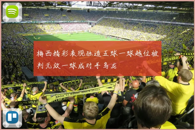 梅西精彩表现独造五球一球越位被判无效一球成对手乌龙