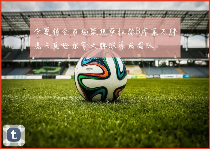 今夏转会市场聚焦萨拉赫B席莱万胖虎卡瓦哈尔等大牌球员或离队