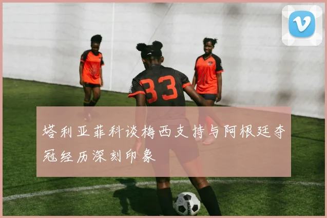 塔利亚菲科谈梅西支持与阿根廷夺冠经历深刻印象