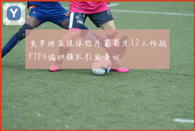 克罗地亚媒体怒斥葡萄牙12人作战FIFA偏袒强队引发争议