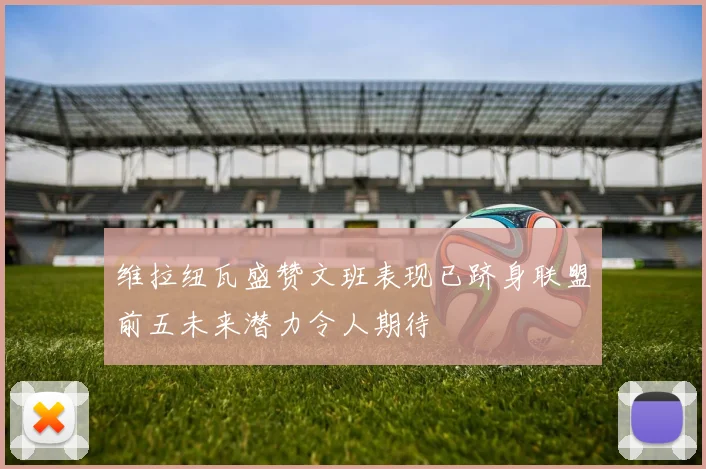 维拉纽瓦盛赞文班表现已跻身联盟前五未来潜力令人期待