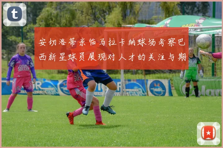 安切洛蒂亲临马拉卡纳球场考察巴西新星球员展现对人才的关注与期待