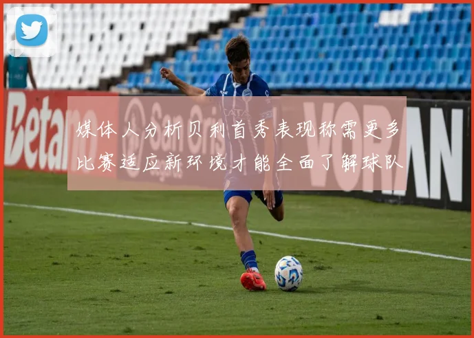 媒体人分析贝利首秀表现称需更多比赛适应新环境才能全面了解球队