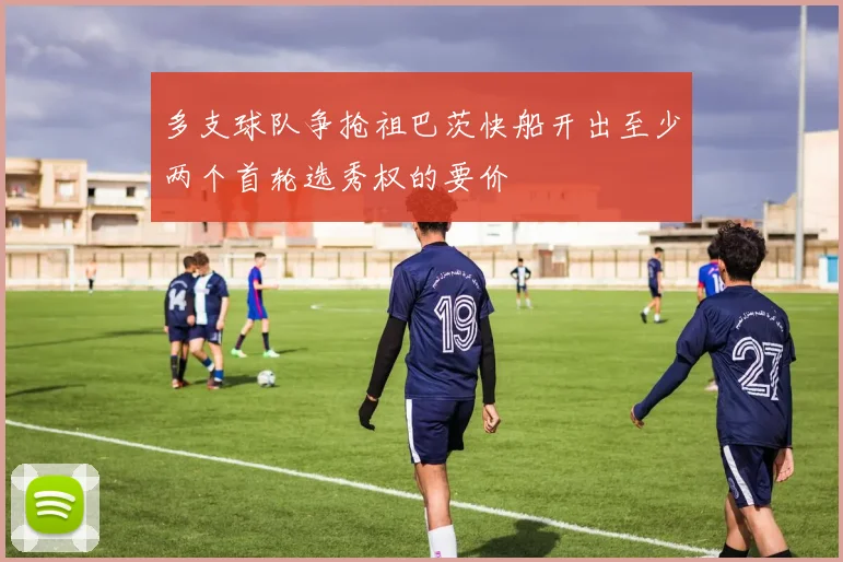 多支球队争抢祖巴茨快船开出至少两个首轮选秀权的要价