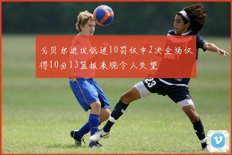 戈贝尔进攻低迷10罚仅中2次全场仅得10分13篮板表现令人失望
