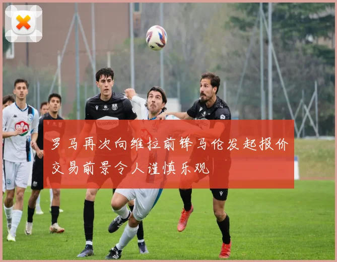 罗马再次向维拉前锋马伦发起报价交易前景令人谨慎乐观