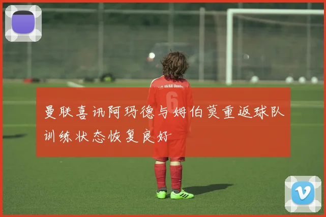 曼联喜讯阿玛德与姆伯莫重返球队训练状态恢复良好