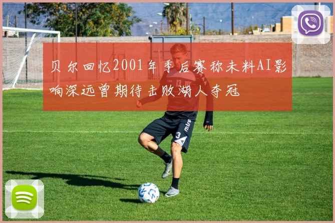 贝尔回忆2001年季后赛称未料AI影响深远曾期待击败湖人夺冠
