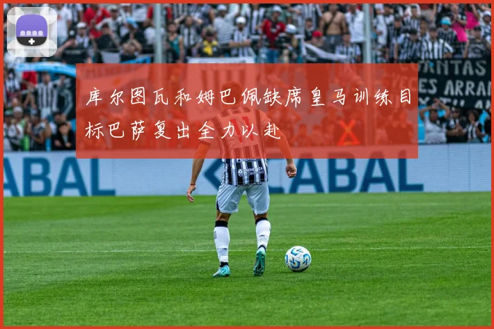 库尔图瓦和姆巴佩缺席皇马训练目标巴萨复出全力以赴