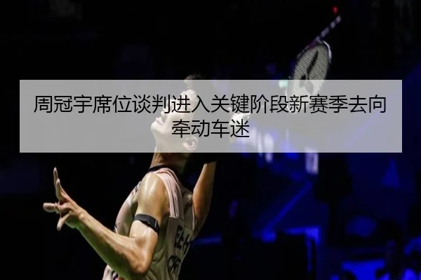 周冠宇席位谈判进入关键阶段新赛季去向牵动车迷